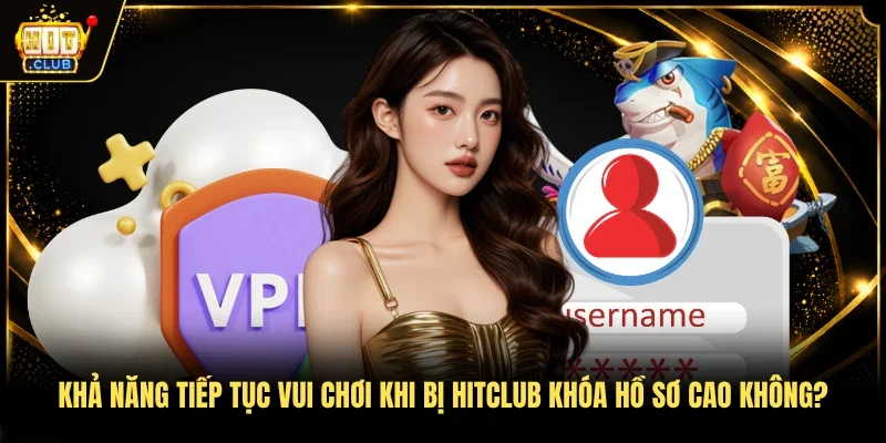 Khả năng tiếp tục vui chơi khi bị Hitclub khóa hồ sơ cao không?